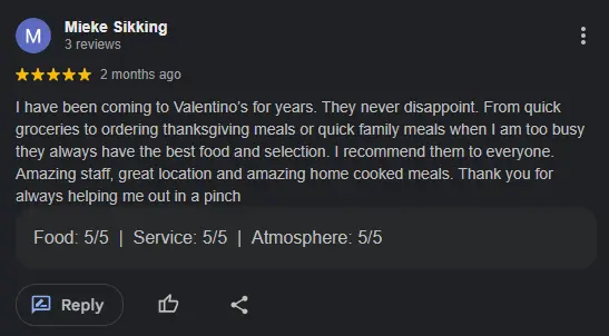 review by Mieke Sikking "I have been coming to Valentino’s for years. They never disappoint. From quick groceries to ordering thanksgiving meals or quick family meals when I am too busy they always have the best food and selection. I recommend them to everyone. Amazing staff, great location and amazing home cooked meals. Thank you for always helping me out in a pinch"