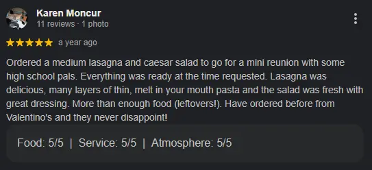 review by Karen Moncur "Ordered a medium lasagna and caesar salad to go for a mini reunion with some high school pals. Everything was ready at the time requested. Lasagna was delicious, many layers of thin, melt in your mouth pasta and the salad was fresh with great dressing. More than enough food (leftovers!). Have ordered before from Valentino's and they never disappoint!"